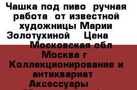 “Чашка под пиво“ ручная работа, от известной художницы Марии Золотухиной  › Цена ­ 9 999 - Московская обл., Москва г. Коллекционирование и антиквариат » Аксессуары   . Московская обл.,Москва г.